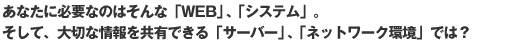 あなたに必要なのはそんな「WEB」、「システム」。そして、大切な情報を共有できる「サーバー」、「ネットワーク環境」では？